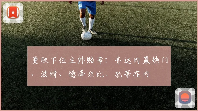 曼联下任主帅赔率：齐达内最热门，波特、德泽尔比、孔蒂在内