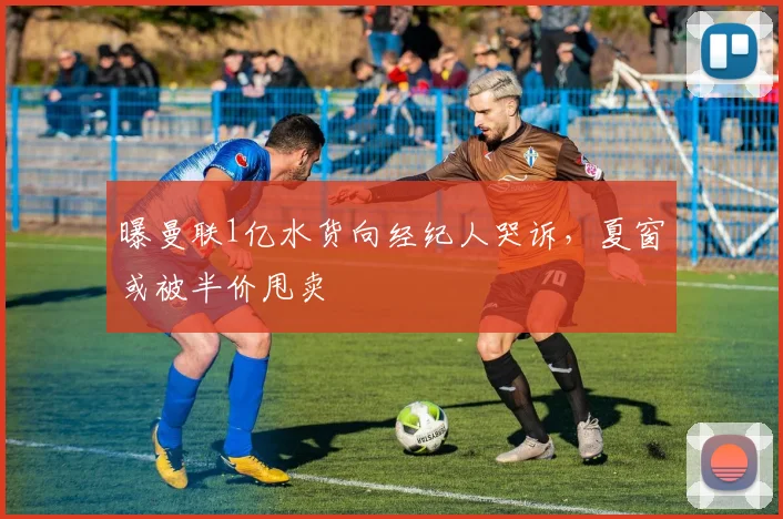 曝曼联1亿水货向经纪人哭诉，夏窗或被半价甩卖