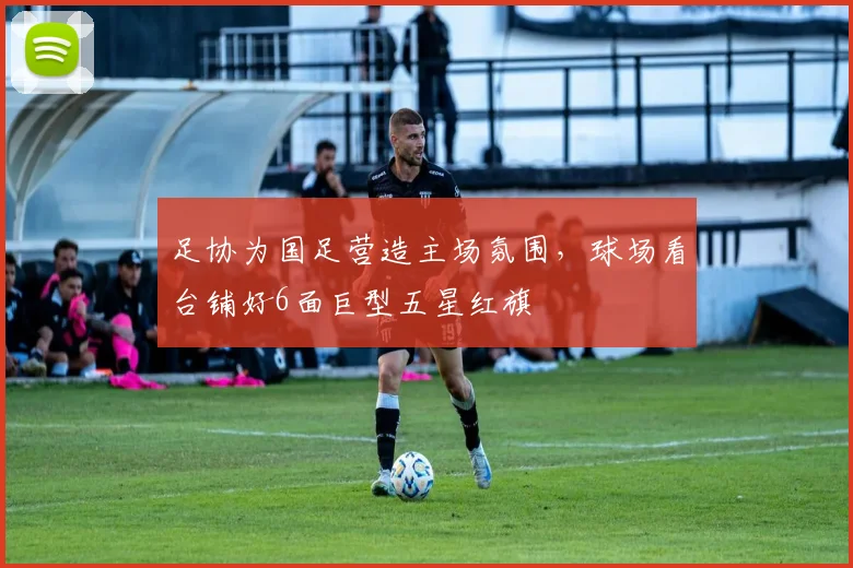 足协为国足营造主场氛围，球场看台铺好6面巨型五星红旗