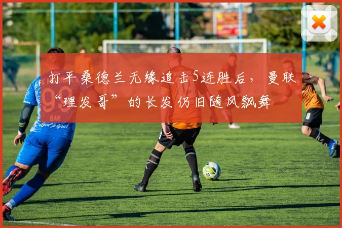 打平桑德兰无缘追击5连胜后，曼联“理发哥”的长发仍旧随风飘舞