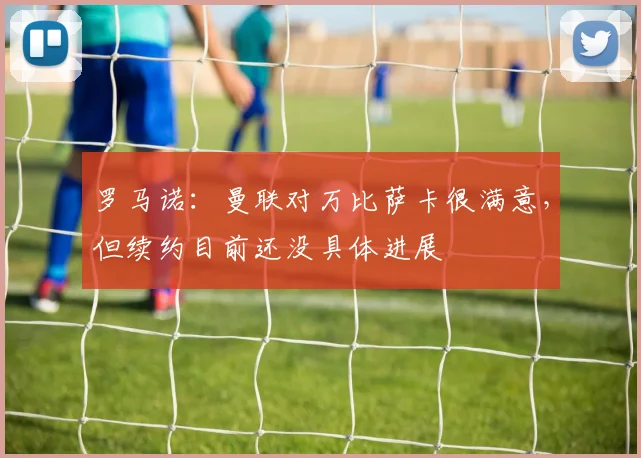 罗马诺：曼联对万比萨卡很满意，但续约目前还没具体进展