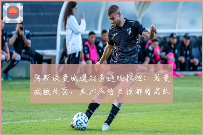 阿斯谈曼城遭财务违规指控：若曼城被处罚，瓜帅和哈兰德都将离队