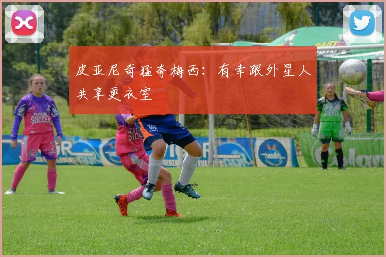 皮亚尼奇猛夸梅西：有幸跟外星人共享更衣室