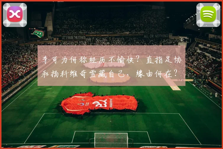 李可为何称经历不愉快？直指足协和扬科维奇雪藏自己，缘由何在？