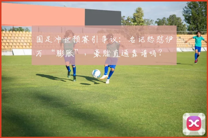 国足冲世预赛引争议：名记怒怼伊万 “膨胀”，豪赌直通靠谱吗？