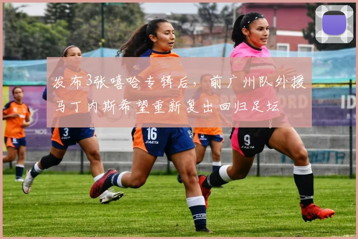 发布3张嘻哈专辑后，前广州队外援马丁内斯希望重新复出回归足坛