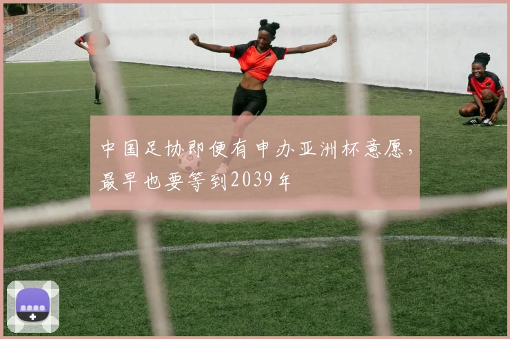 中国足协即便有申办亚洲杯意愿，最早也要等到2039年