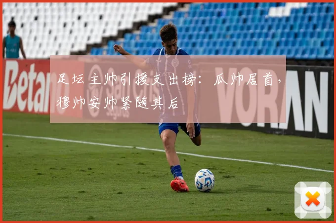 足坛主帅引援支出榜：瓜帅居首，穆帅安帅紧随其后