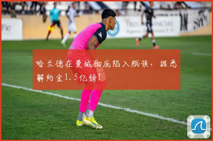 哈兰德在曼城彻底陷入瓶颈，据悉解约金1.5亿镑！