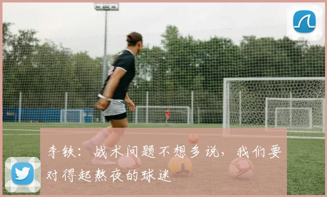李铁：战术问题不想多说，我们要对得起熬夜的球迷