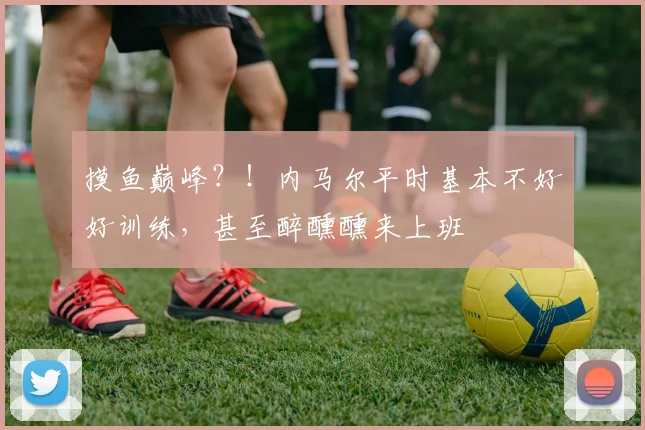 摸鱼巅峰？！内马尔平时基本不好好训练，甚至醉醺醺来上班