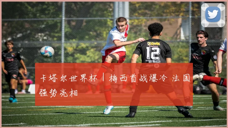 卡塔尔世界杯｜梅西首战爆冷 法国强势亮相