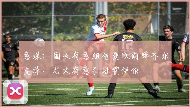 意媒：国米有意租借曼联前锋齐尔克泽，尤文有意引进霍伊伦