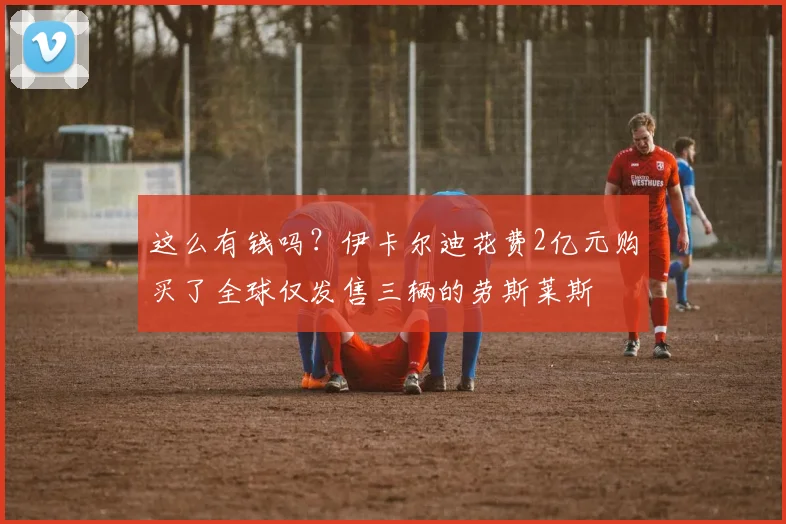 这么有钱吗？伊卡尔迪花费2亿元购买了全球仅发售三辆的劳斯莱斯