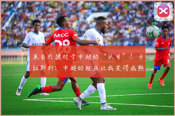 来自外援对于中超的“认可”！卡拉斯科：中超的经历让我变得成熟