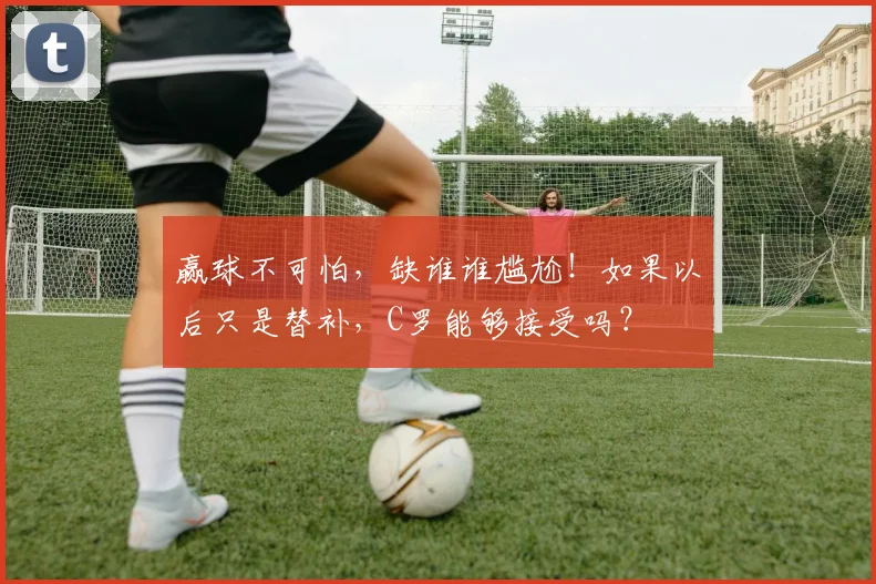 赢球不可怕，缺谁谁尴尬！如果以后只是替补，C罗能够接受吗？