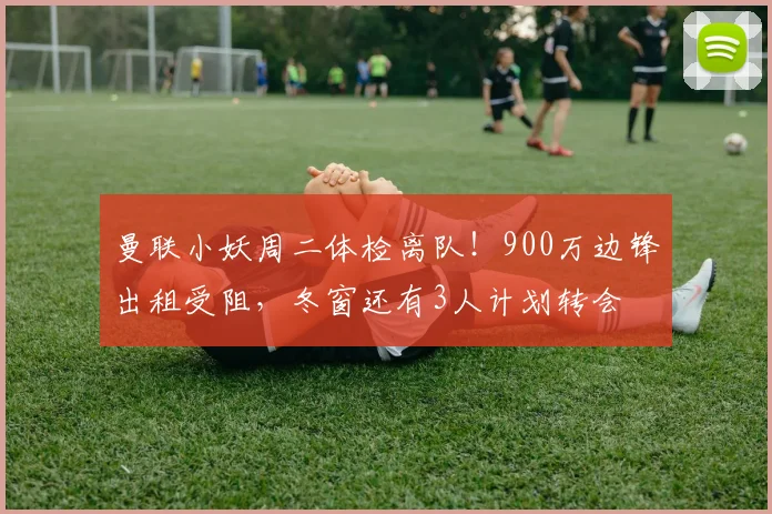 曼联小妖周二体检离队！900万边锋出租受阻，冬窗还有3人计划转会