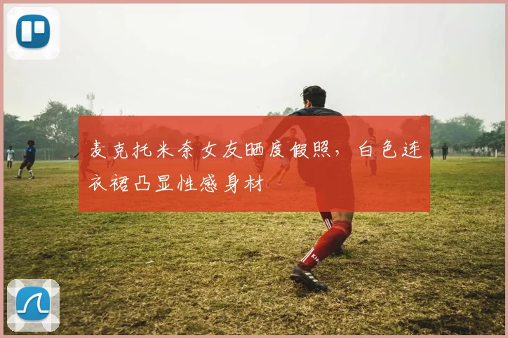麦克托米奈女友晒度假照，白色连衣裙凸显性感身材