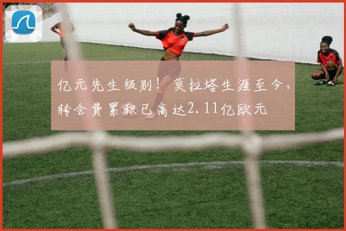 亿元先生级别！莫拉塔生涯至今，转会费累积已高达2.11亿欧元