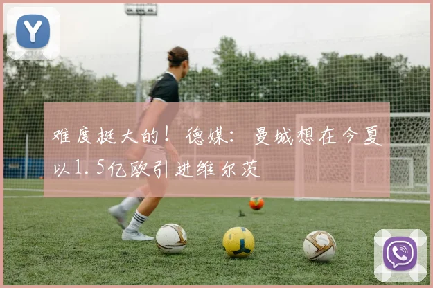 难度挺大的！德媒：曼城想在今夏以1.5亿欧引进维尔茨