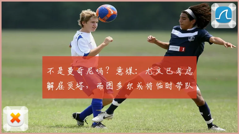 不是曼奇尼吗？意媒：尤文已考虑解雇莫塔，而图多尔或将临时带队