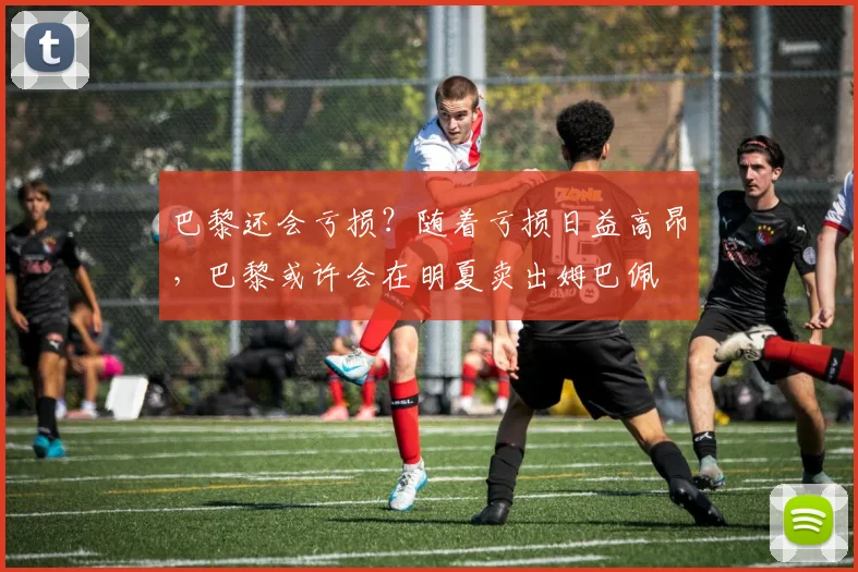巴黎还会亏损？随着亏损日益高昂，巴黎或许会在明夏卖出姆巴佩