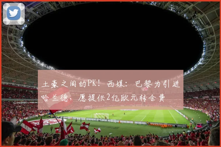 土豪之间的PK！西媒：巴黎为引进哈兰德，愿提供2亿欧元转会费