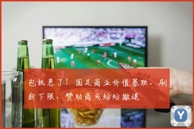 包机悬了！国足商业价值暴跌，刷新下限，赞助商或纷纷撤退