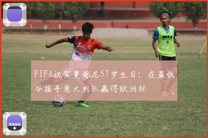 FIFA祝贺曼奇尼57岁生日：在最低谷接手意大利队赢得欧洲杯