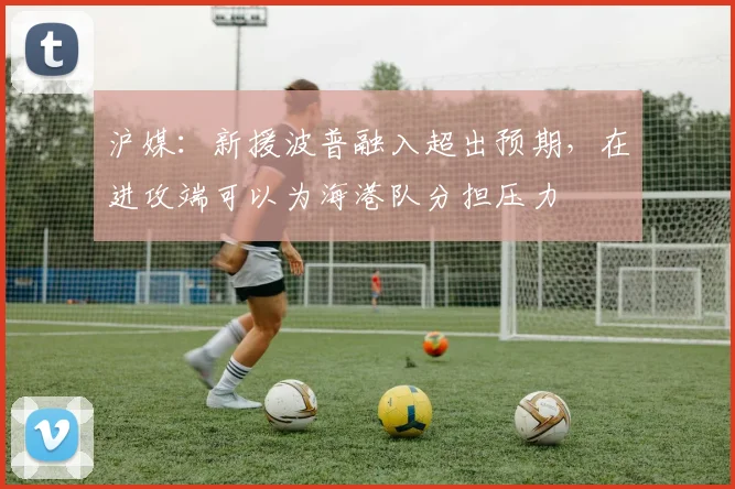 沪媒：新援波普融入超出预期，在进攻端可以为海港队分担压力